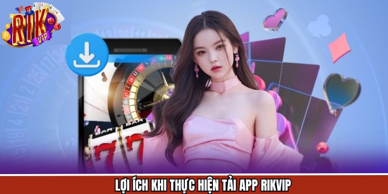 Các lợi ích nổi bật khi tải app về máy để trải nghiệm